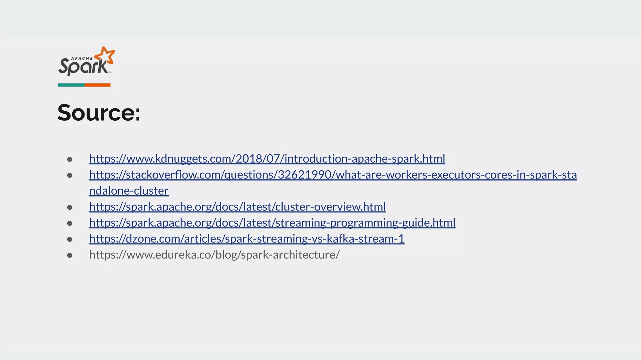 Source:
● https://www.kdnuggets.com/2018/07/introduction-apache-spark.html
● https://stackoverﬂow.com/questions/32621990/what-are-workers-executors-cores-in-spark-sta
ndalone-cluster
● https://spark.apache.org/docs/latest/cluster-overview.html
● https://spark.apache.org/docs/latest/streaming-programming-guide.html
● https://dzone.com/articles/spark-streaming-vs-kafka-stream-1
● https://www.edureka.co/blog/spark-architecture/
 