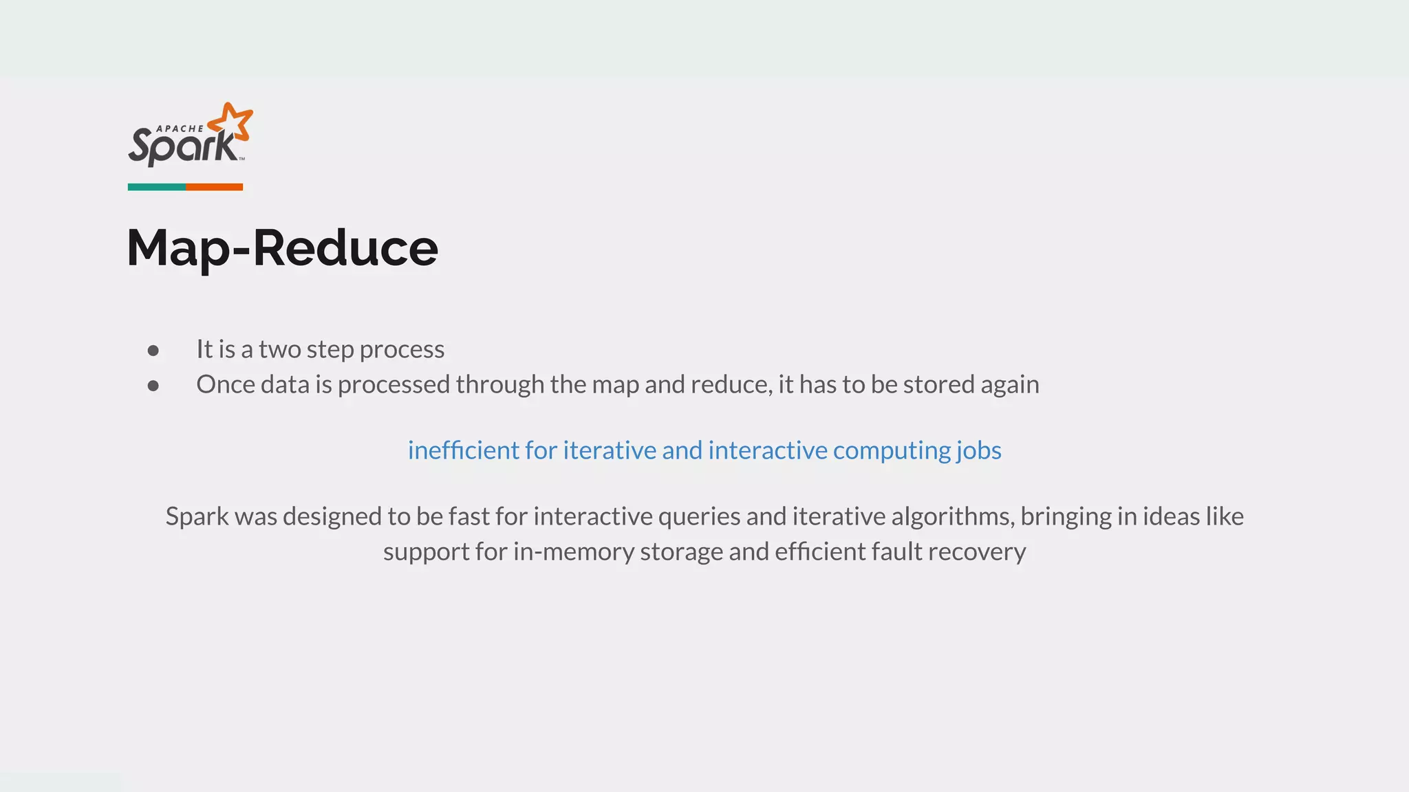 Map-Reduce
● It is a two step process
● Once data is processed through the map and reduce, it has to be stored again
inefﬁcient for iterative and interactive computing jobs
Spark was designed to be fast for interactive queries and iterative algorithms, bringing in ideas like
support for in-memory storage and efﬁcient fault recovery
 