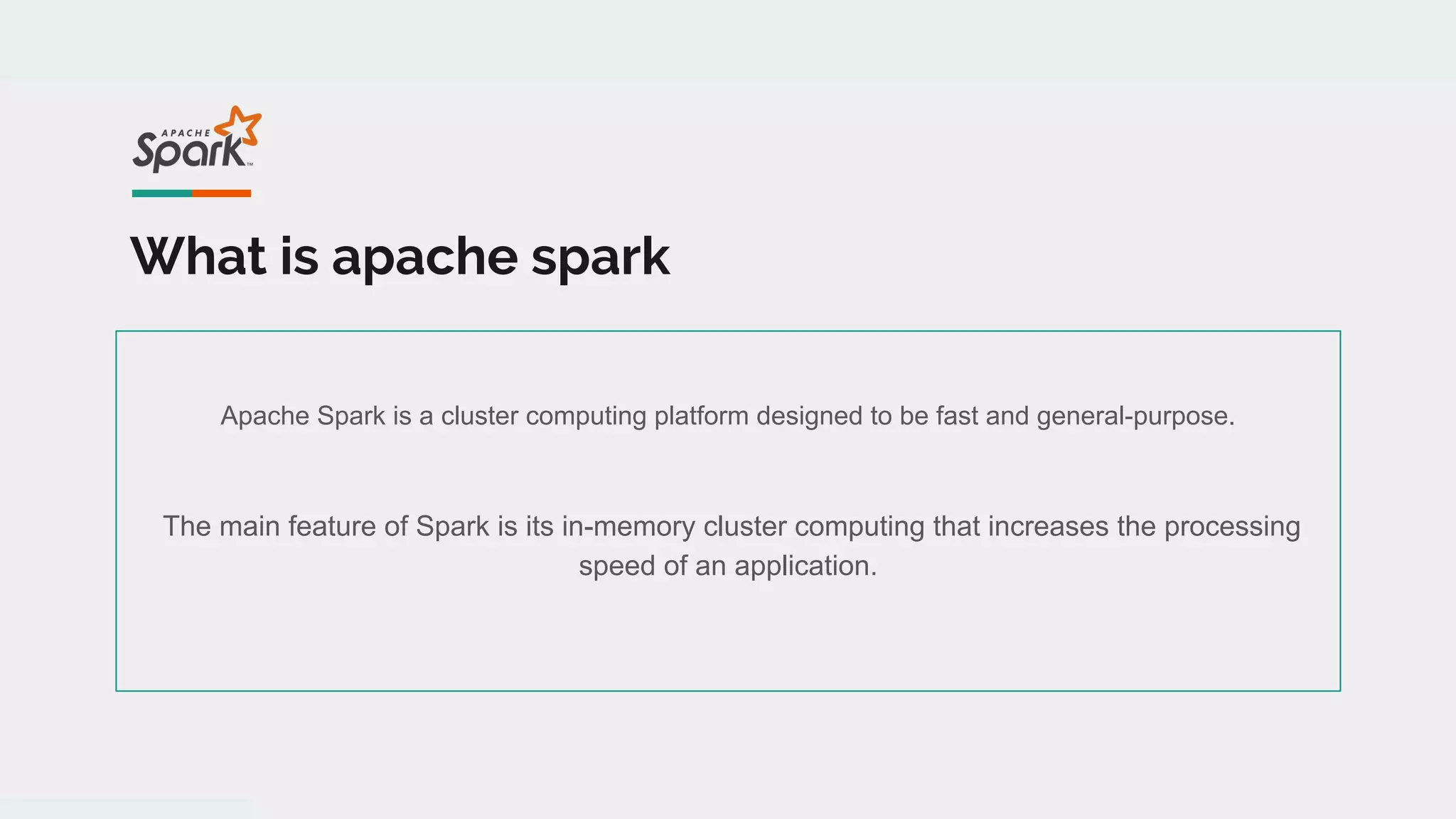 What is apache spark
Apache Spark is a cluster computing platform designed to be fast and general-purpose.
The main feature of Spark is its in-memory cluster computing that increases the processing
speed of an application.
 