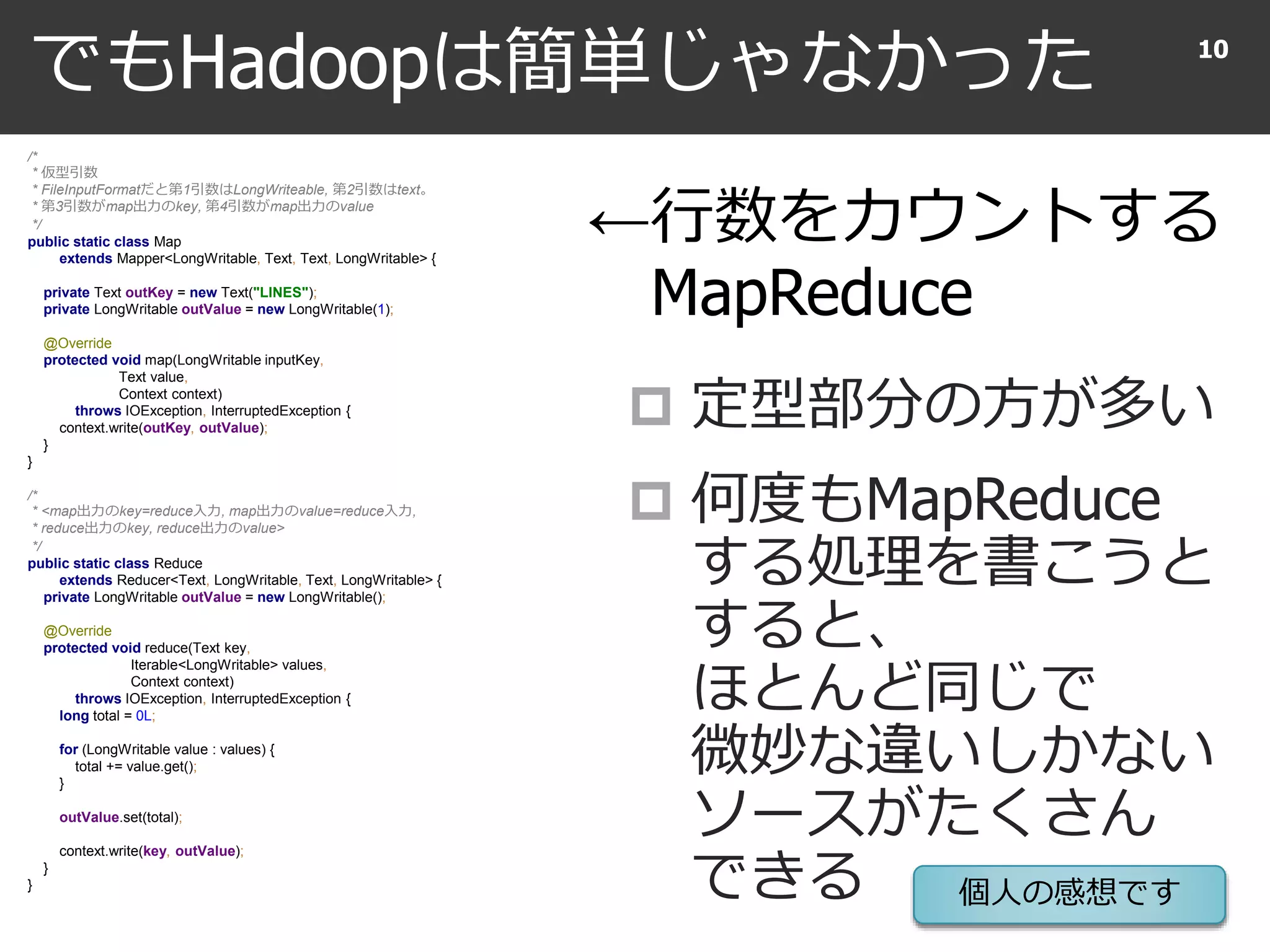 でもHadoopは簡単じゃなかった
 定型部分の方が多い
 何度もMapReduce
する処理を書こうと
すると、
ほとんど同じで
微妙な違いしかない
ソースがたくさん
できる
10
/*
* 仮型引数
* FileInputFormatだと第1引数はLongWriteable, 第2引数はtext。
* 第3引数がmap出力のkey, 第4引数がmap出力のvalue
*/
public static class Map
extends Mapper<LongWritable, Text, Text, LongWritable> {
private Text outKey = new Text("LINES");
private LongWritable outValue = new LongWritable(1);
@Override
protected void map(LongWritable inputKey,
Text value,
Context context)
throws IOException, InterruptedException {
context.write(outKey, outValue);
}
}
/*
* <map出力のkey=reduce入力, map出力のvalue=reduce入力,
* reduce出力のkey, reduce出力のvalue>
*/
public static class Reduce
extends Reducer<Text, LongWritable, Text, LongWritable> {
private LongWritable outValue = new LongWritable();
@Override
protected void reduce(Text key,
Iterable<LongWritable> values,
Context context)
throws IOException, InterruptedException {
long total = 0L;
for (LongWritable value : values) {
total += value.get();
}
outValue.set(total);
context.write(key, outValue);
}
}
←行数をカウントする
MapReduce
個人の感想です
 