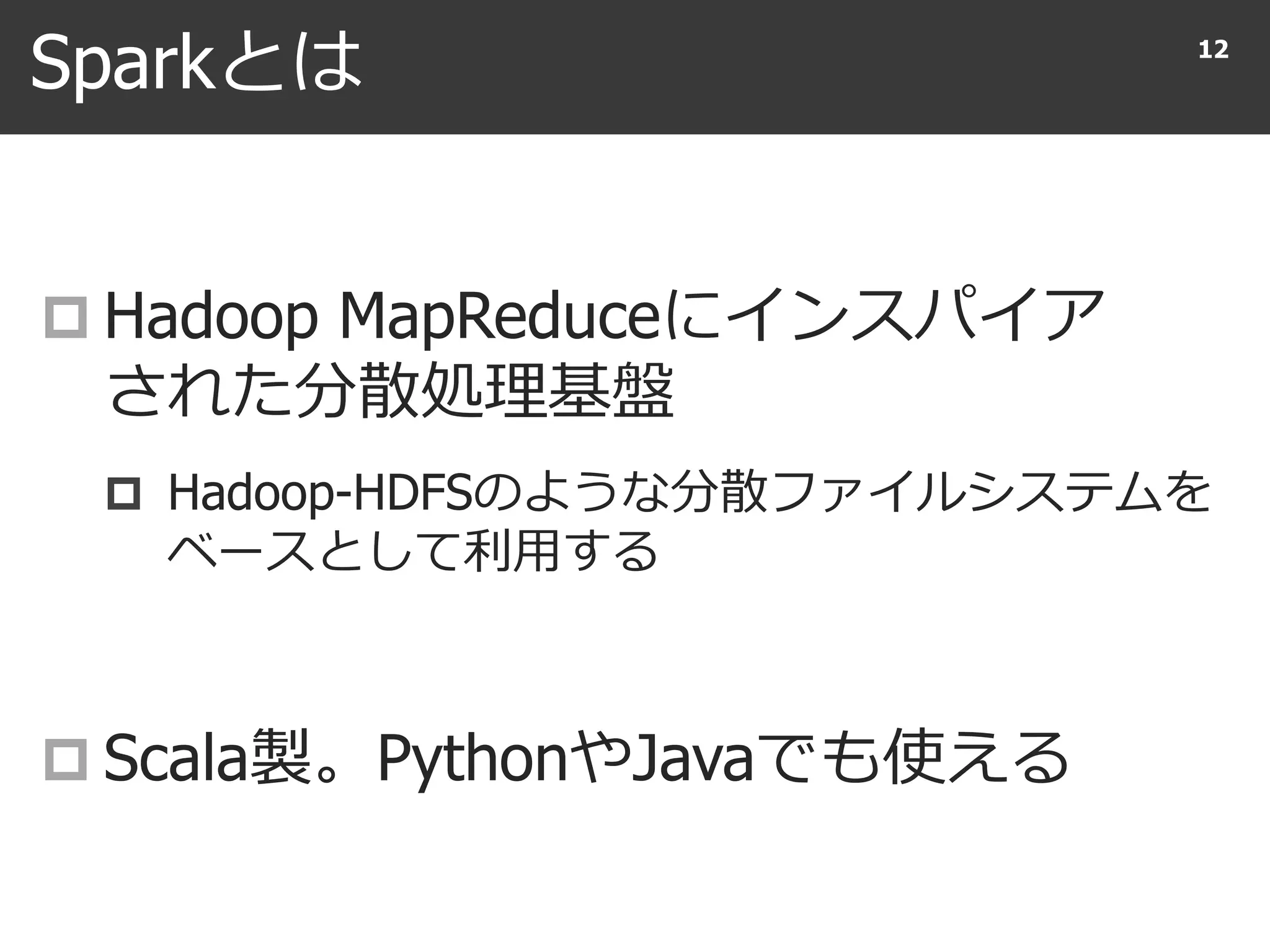 Sparkとは
 Hadoop MapReduceにインスパイア
された分散処理基盤
 Hadoop-HDFSのような分散ファイルシステムを
ベースとして利用する
 Scala製。PythonやJavaでも使える
12
 