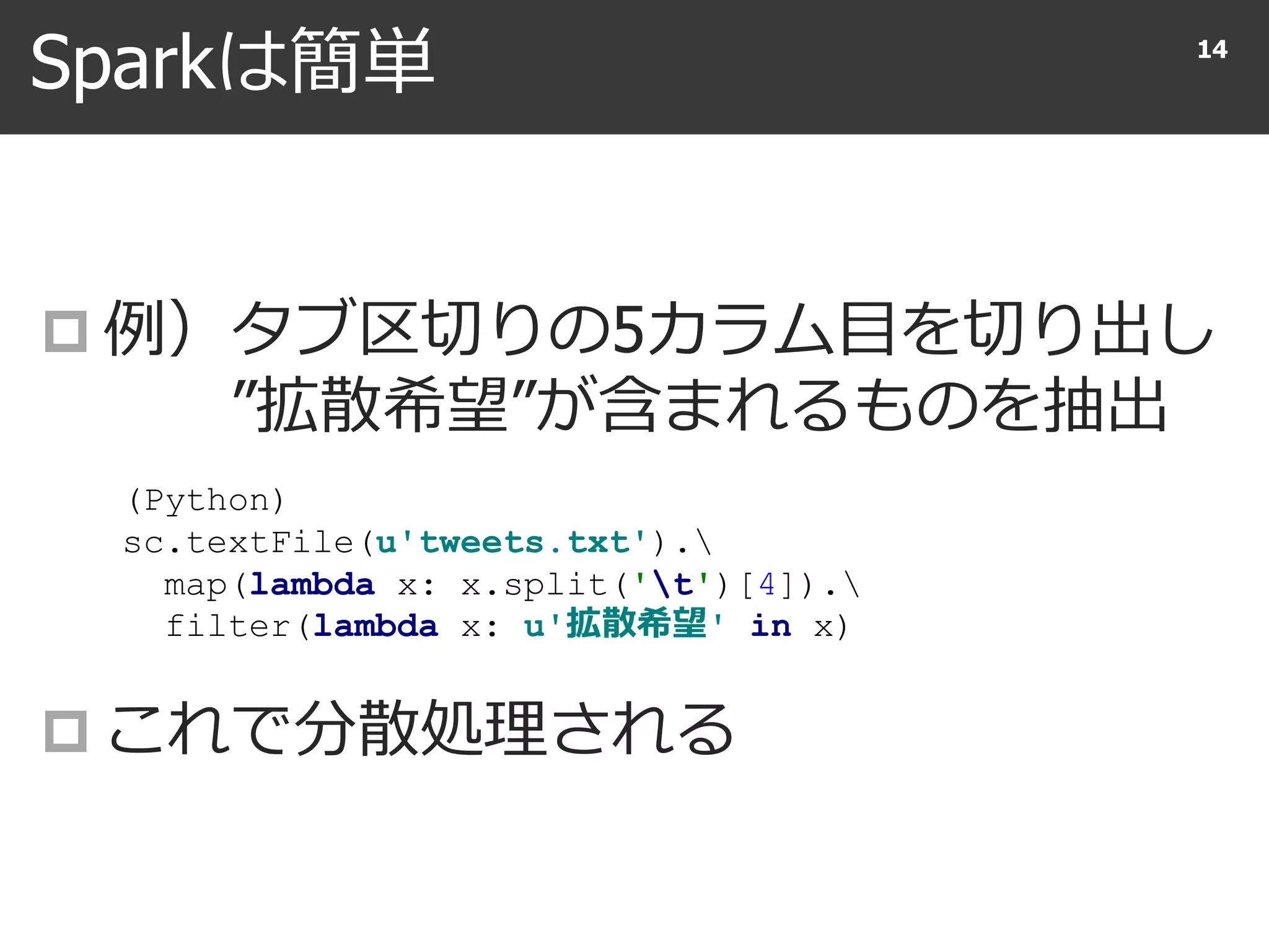 Sparkは簡単
 例）タブ区切りの5カラム目を切り出し
”拡散希望”が含まれるものを抽出
 これで分散処理される
14
(Python)
sc.textFile(u'tweets.txt').
map(lambda x: x.split('t')[4]).
filter(lambda x: u'拡散希望' in x)
 