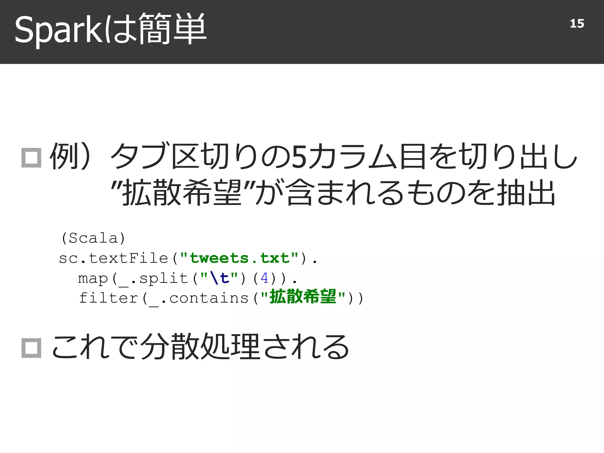 Sparkは簡単
 例）タブ区切りの5カラム目を切り出し
”拡散希望”が含まれるものを抽出
 これで分散処理される
15
(Scala)
sc.textFile("tweets.txt").
map(_.split("t")(4)).
filter(_.contains("拡散希望"))
 
