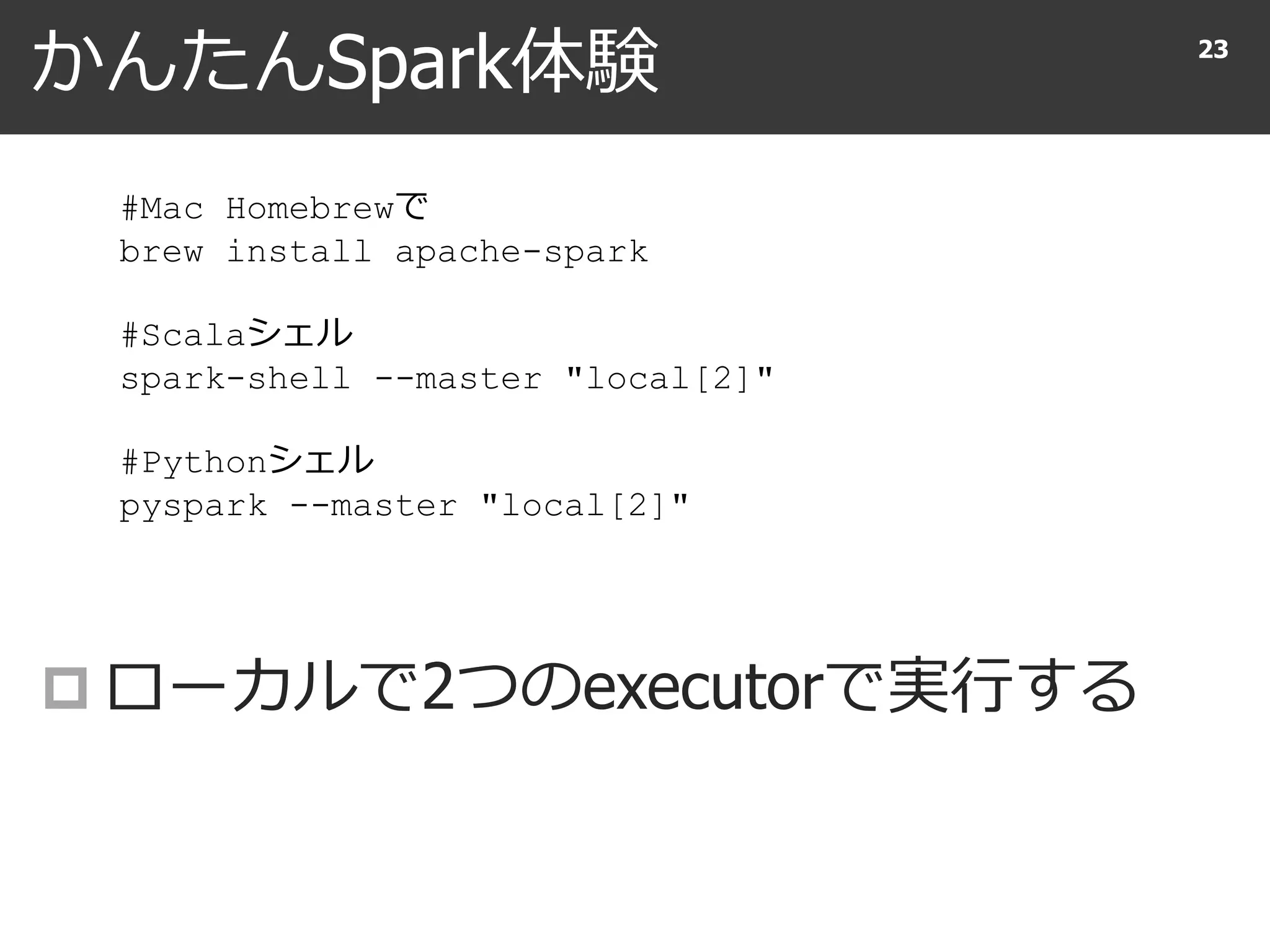 かんたんSpark体験
 ローカルで2つのexecutorで実行する
23
#Mac Homebrewで
brew install apache-spark
#Scalaシェル
spark-shell --master "local[2]"
#Pythonシェル
pyspark --master "local[2]"
 