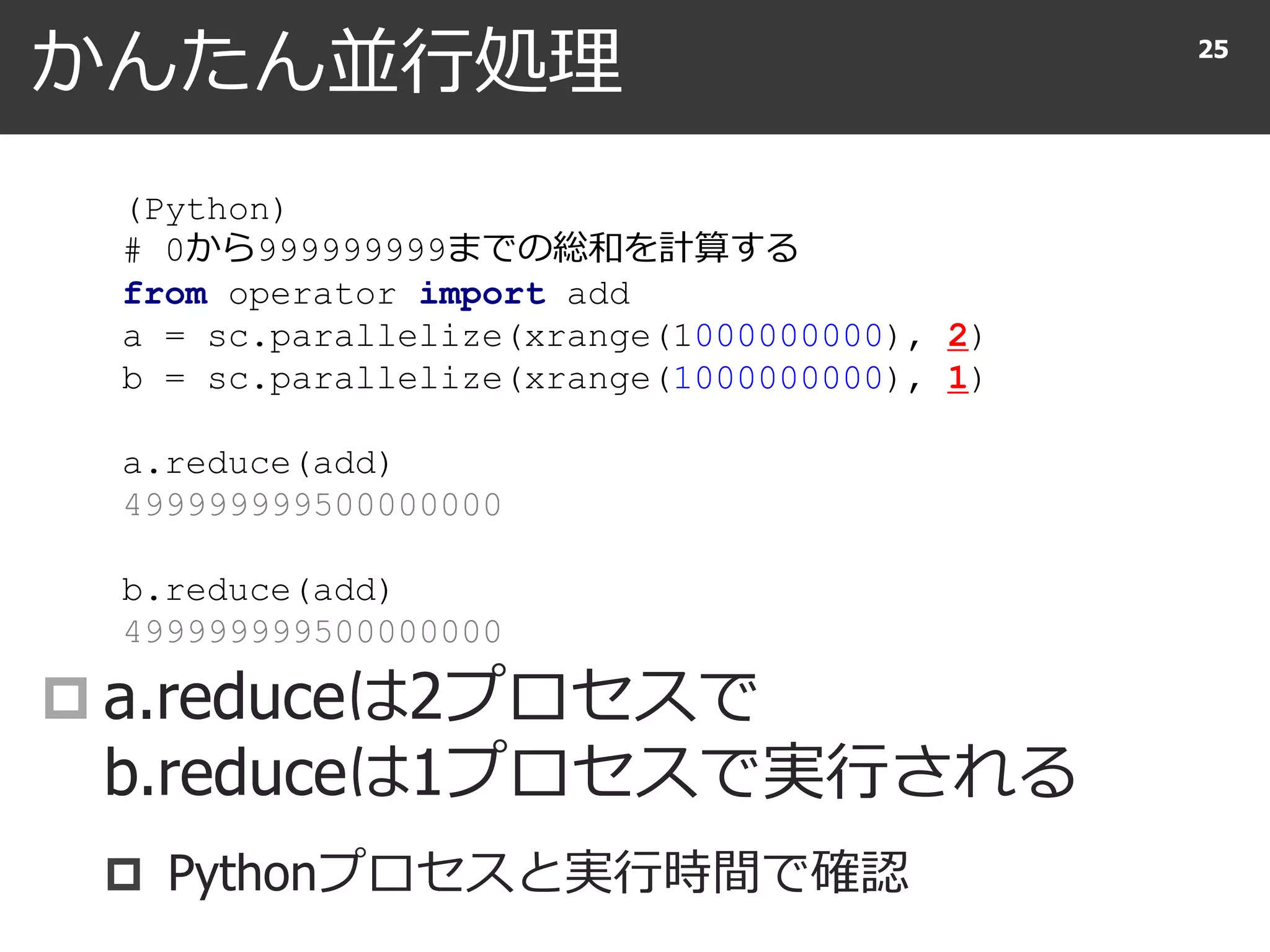かんたん並行処理
 a.reduceは2プロセスで
b.reduceは1プロセスで実行される
 Pythonプロセスと実行時間で確認
25
(Python)
# 0から999999999までの総和を計算する
from operator import add
a = sc.parallelize(xrange(1000000000), 2)
b = sc.parallelize(xrange(1000000000), 1)
a.reduce(add)
499999999500000000
b.reduce(add)
499999999500000000
 