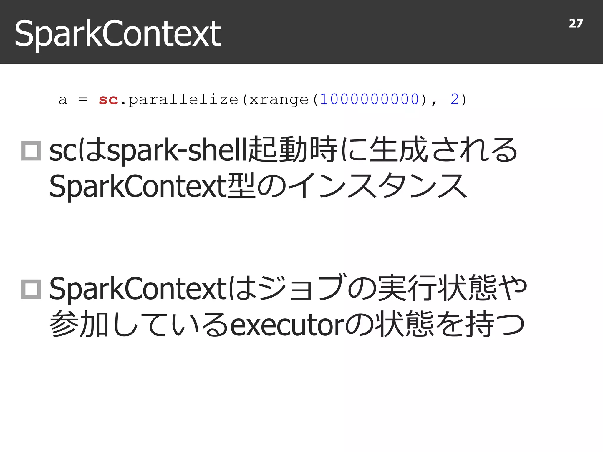 SparkContext
 scはspark-shell起動時に生成される
SparkContext型のインスタンス
 SparkContextはジョブの実行状態や
参加しているexecutorの状態を持つ
27
a = sc.parallelize(xrange(1000000000), 2)
 