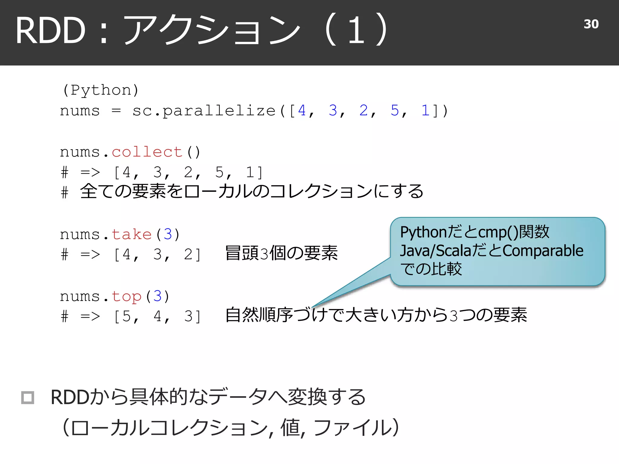 RDD : アクション（１） 30
(Python)
nums = sc.parallelize([4, 3, 2, 5, 1])
nums.collect()
# => [4, 3, 2, 5, 1]
# 全ての要素をローカルのコレクションにする
nums.take(3)
# => [4, 3, 2] 冒頭3個の要素
nums.top(3)
# => [5, 4, 3] 自然順序づけで大きい方から3つの要素
 RDDから具体的なデータへ変換する
（ローカルコレクション, 値, ファイル）
Pythonだとcmp()関数
Java/ScalaだとComparable
での比較
 