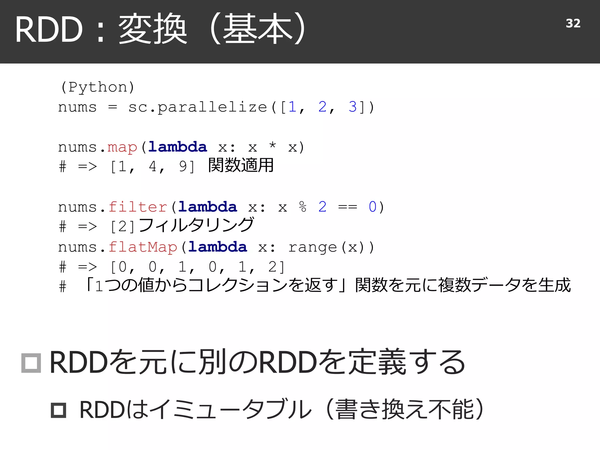 RDD : 変換（基本）
 RDDを元に別のRDDを定義する
 RDDはイミュータブル（書き換え不能）
32
(Python)
nums = sc.parallelize([1, 2, 3])
nums.map(lambda x: x * x)
# => [1, 4, 9] 関数適用
nums.filter(lambda x: x % 2 == 0)
# => [2]フィルタリング
nums.flatMap(lambda x: range(x))
# => [0, 0, 1, 0, 1, 2]
# 「1つの値からコレクションを返す」関数を元に複数データを生成
 