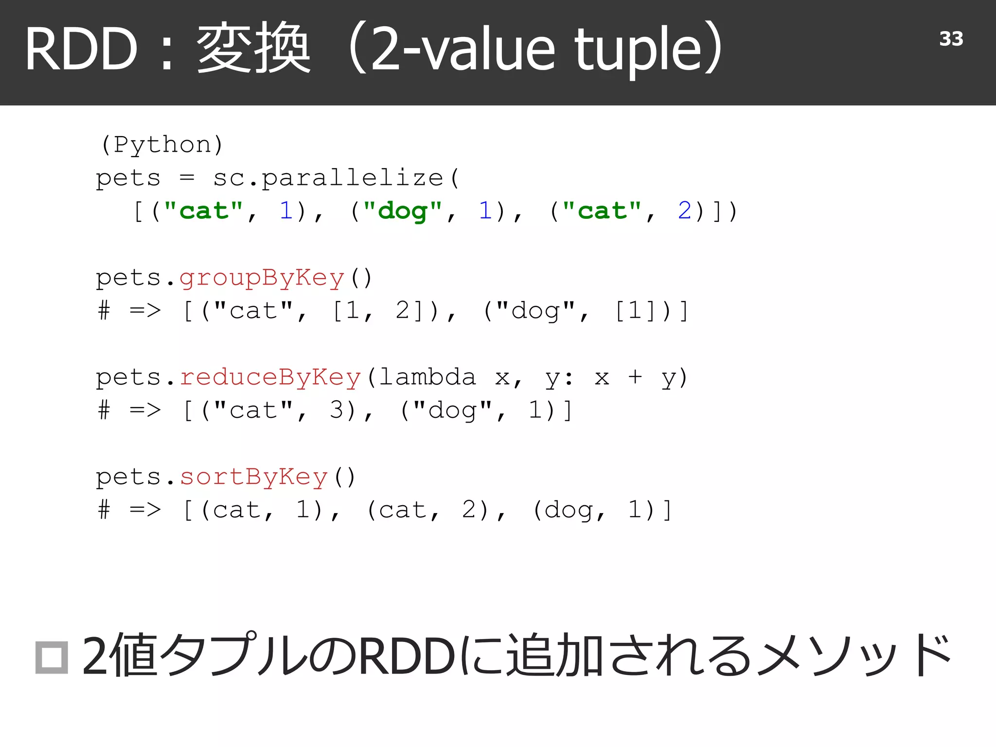 RDD : 変換（2-value tuple）
 2値タプルのRDDに追加されるメソッド
33
(Python)
pets = sc.parallelize(
[("cat", 1), ("dog", 1), ("cat", 2)])
pets.groupByKey()
# => [("cat", [1, 2]), ("dog", [1])]
pets.reduceByKey(lambda x, y: x + y)
# => [("cat", 3), ("dog", 1)]
pets.sortByKey()
# => [(cat, 1), (cat, 2), (dog, 1)]
 