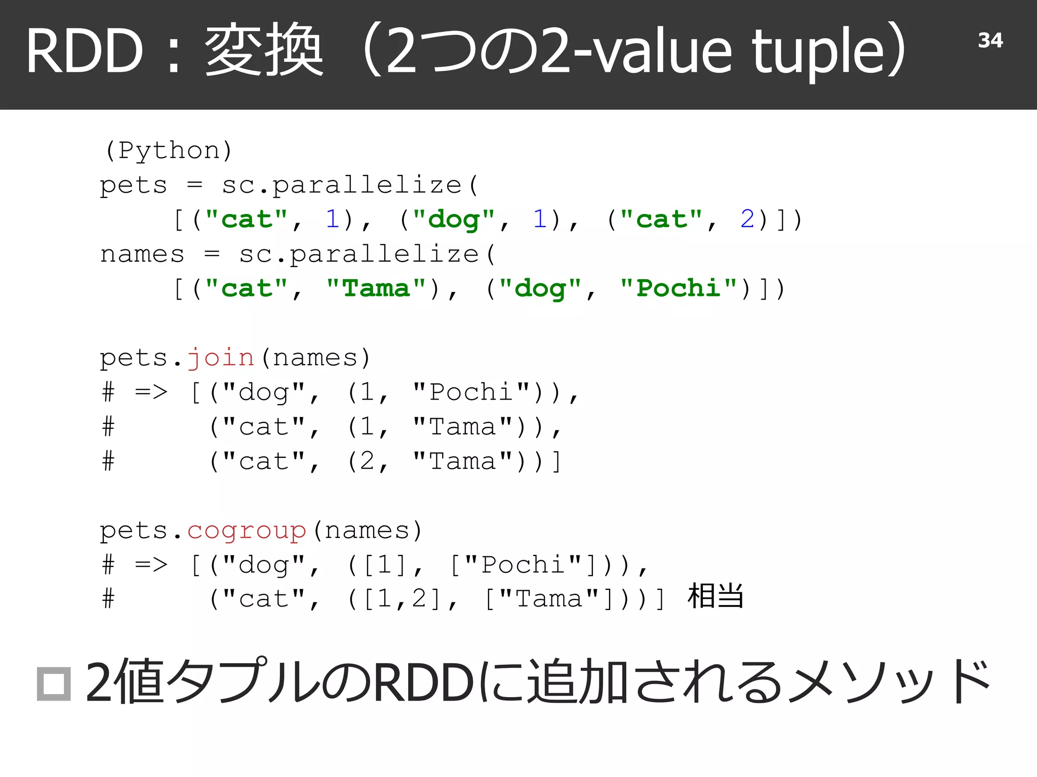 RDD : 変換（2つの2-value tuple）
 2値タプルのRDDに追加されるメソッド
34
(Python)
pets = sc.parallelize(
[("cat", 1), ("dog", 1), ("cat", 2)])
names = sc.parallelize(
[("cat", "Tama"), ("dog", "Pochi")])
pets.join(names)
# => [("dog", (1, "Pochi")),
# ("cat", (1, "Tama")),
# ("cat", (2, "Tama"))]
pets.cogroup(names)
# => [("dog", ([1], ["Pochi"])),
# ("cat", ([1,2], ["Tama"]))] 相当
 