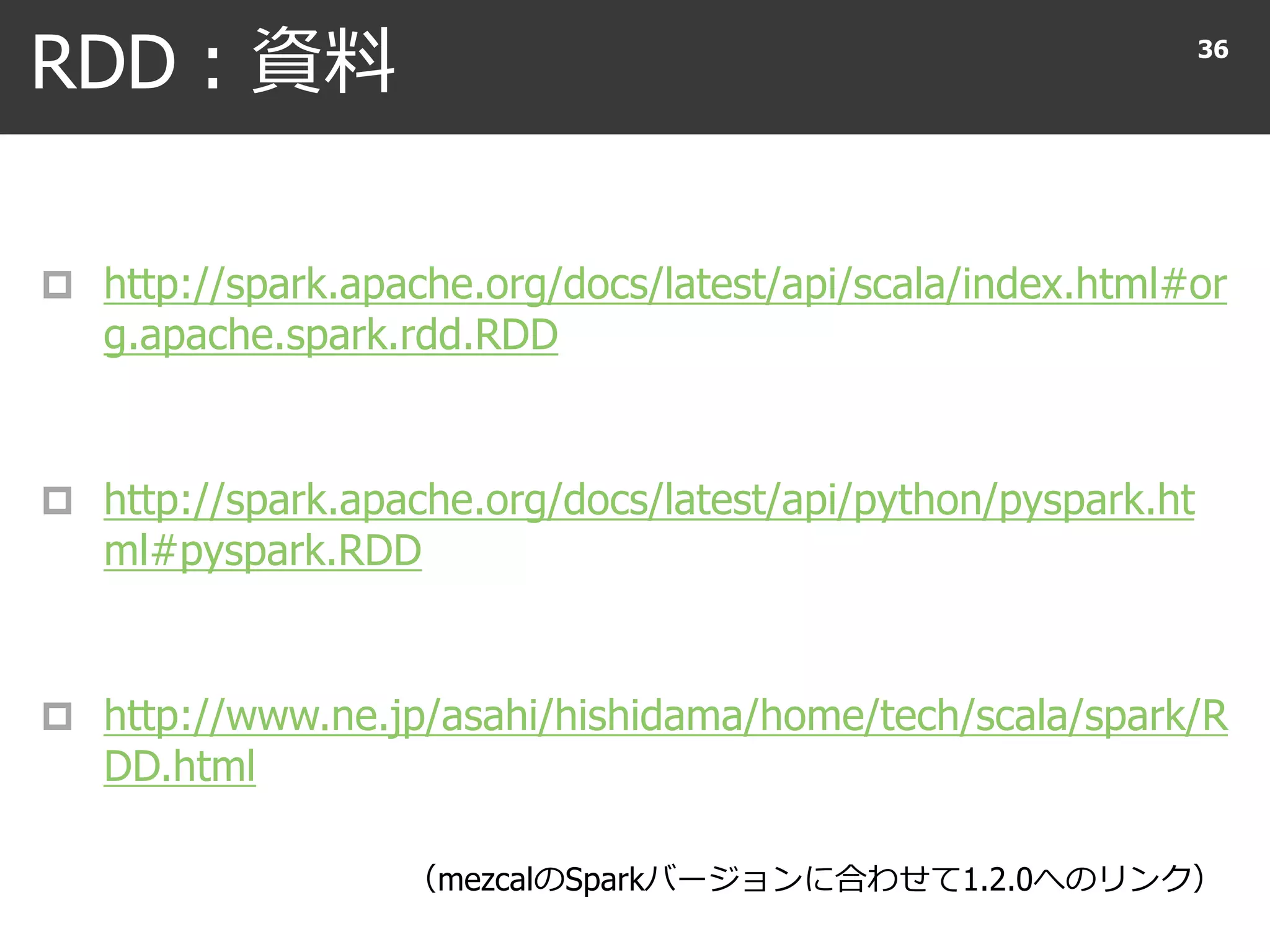 RDD : 資料
 http://spark.apache.org/docs/latest/api/scala/index.html#or
g.apache.spark.rdd.RDD
 http://spark.apache.org/docs/latest/api/python/pyspark.ht
ml#pyspark.RDD
 http://www.ne.jp/asahi/hishidama/home/tech/scala/spark/R
DD.html
36
（mezcalのSparkバージョンに合わせて1.2.0へのリンク）
 