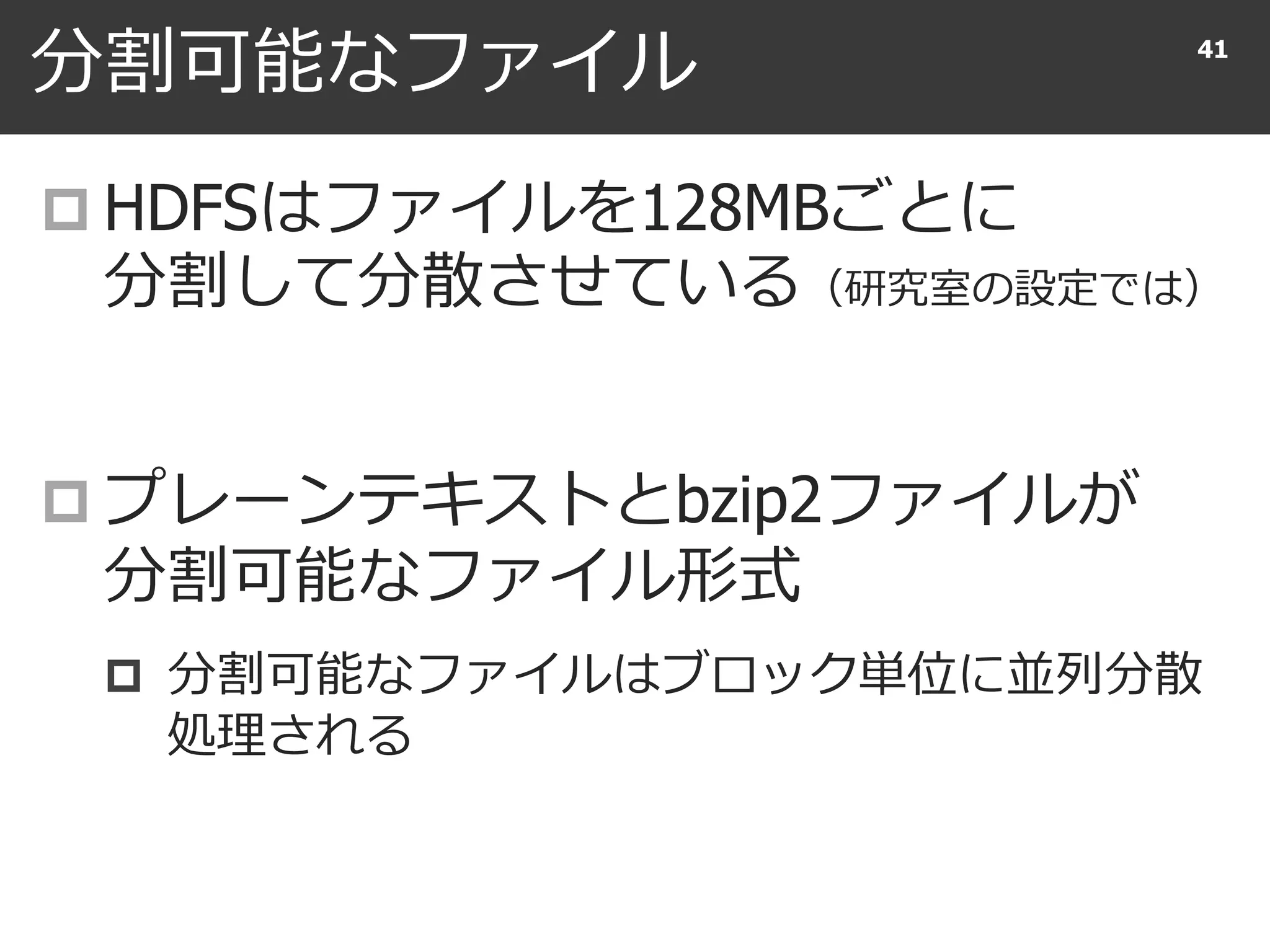 分割可能なファイル
 HDFSはファイルを128MBごとに
分割して分散させている（研究室の設定では）
 プレーンテキストとbzip2ファイルが
分割可能なファイル形式
 分割可能なファイルはブロック単位に並列分散
処理される
41
 