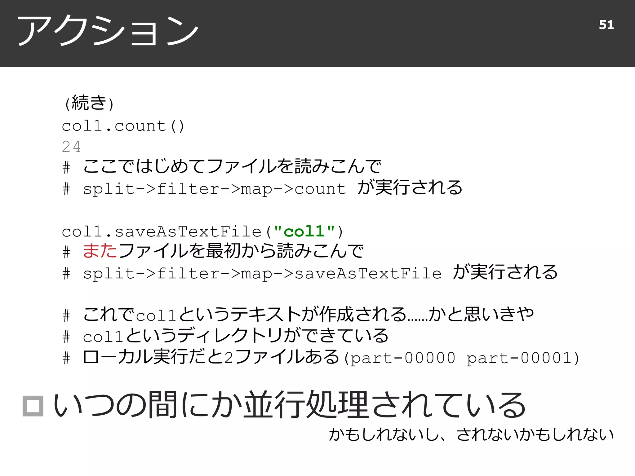 アクション
 いつの間にか並行処理されている
51
(続き)
col1.count()
24
# ここではじめてファイルを読みこんで
# split->filter->map->count が実行される
col1.saveAsTextFile("col1")
# またファイルを最初から読みこんで
# split->filter->map->saveAsTextFile が実行される
# これでcol1というテキストが作成される……かと思いきや
# col1というディレクトリができている
# ローカル実行だと2ファイルある(part-00000 part-00001)
かもしれないし、されないかもしれない
 
