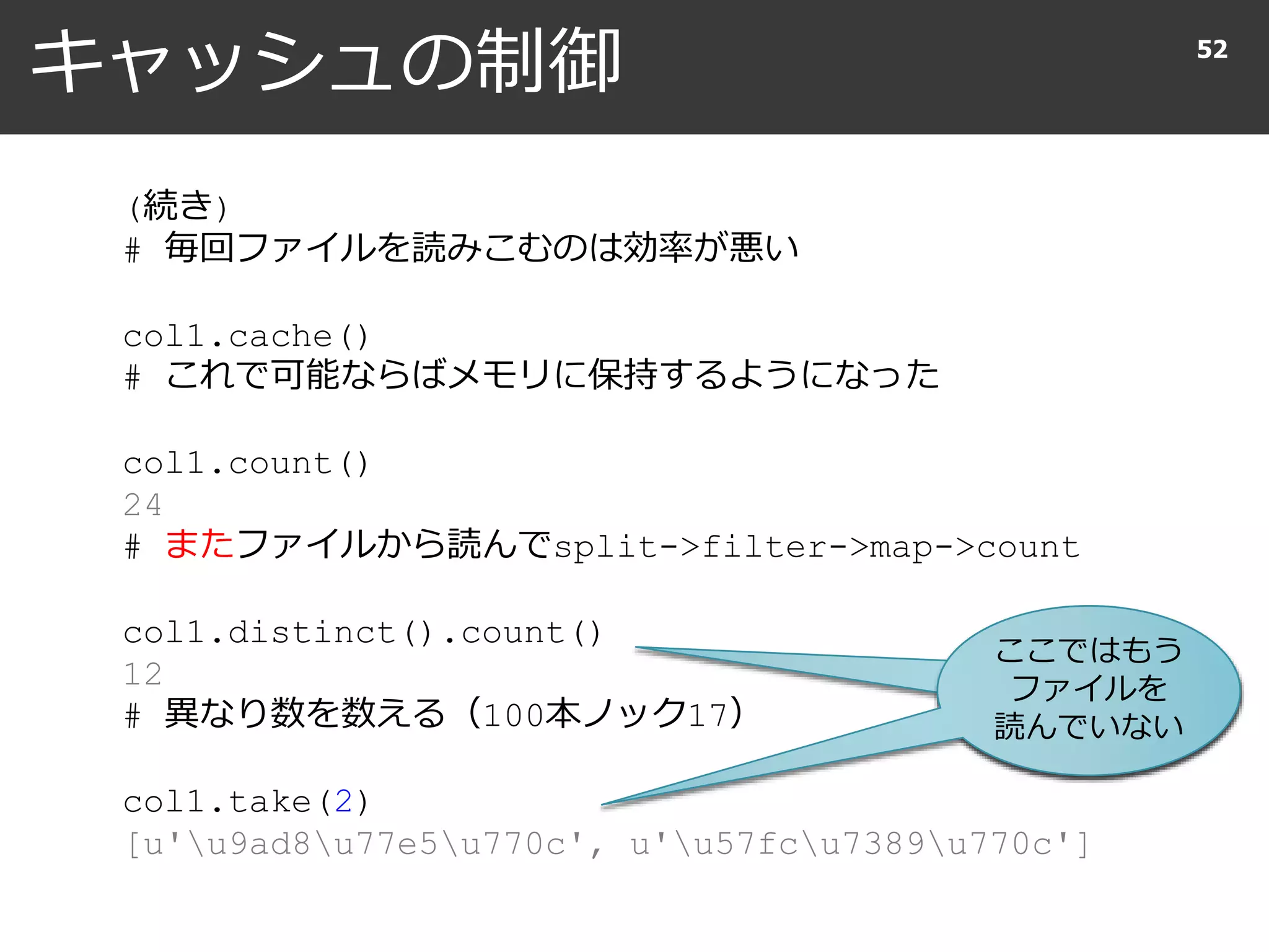 キャッシュの制御 52
(続き)
# 毎回ファイルを読みこむのは効率が悪い
col1.cache()
# これで可能ならばメモリに保持するようになった
col1.count()
24
# またファイルから読んでsplit->filter->map->count
col1.distinct().count()
12
# 異なり数を数える（100本ノック17）
col1.take(2)
[u'u9ad8u77e5u770c', u'u57fcu7389u770c']
ここではもう
ファイルを
読んでいない
 