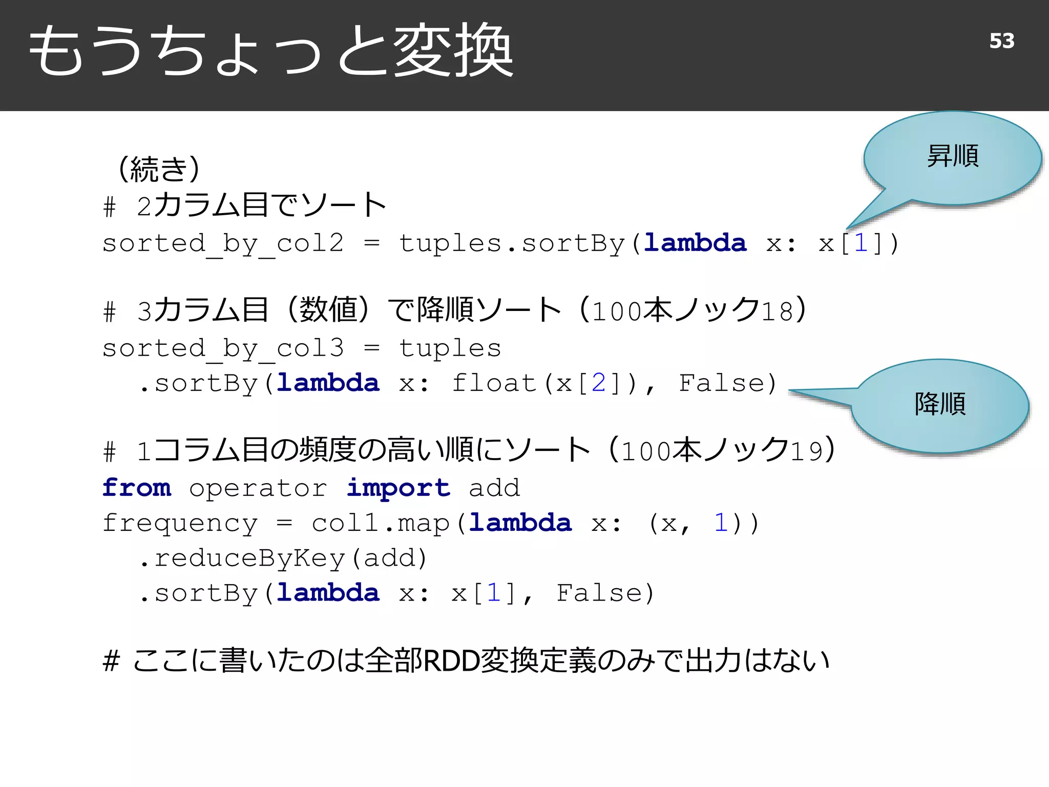 もうちょっと変換 53
（続き）
# 2カラム目でソート
sorted_by_col2 = tuples.sortBy(lambda x: x[1])
# 3カラム目（数値）で降順ソート（100本ノック18）
sorted_by_col3 = tuples
.sortBy(lambda x: float(x[2]), False)
# 1コラム目の頻度の高い順にソート（100本ノック19）
from operator import add
frequency = col1.map(lambda x: (x, 1))
.reduceByKey(add)
.sortBy(lambda x: x[1], False)
# ここに書いたのは全部RDD変換定義のみで出力はない
昇順
降順
 