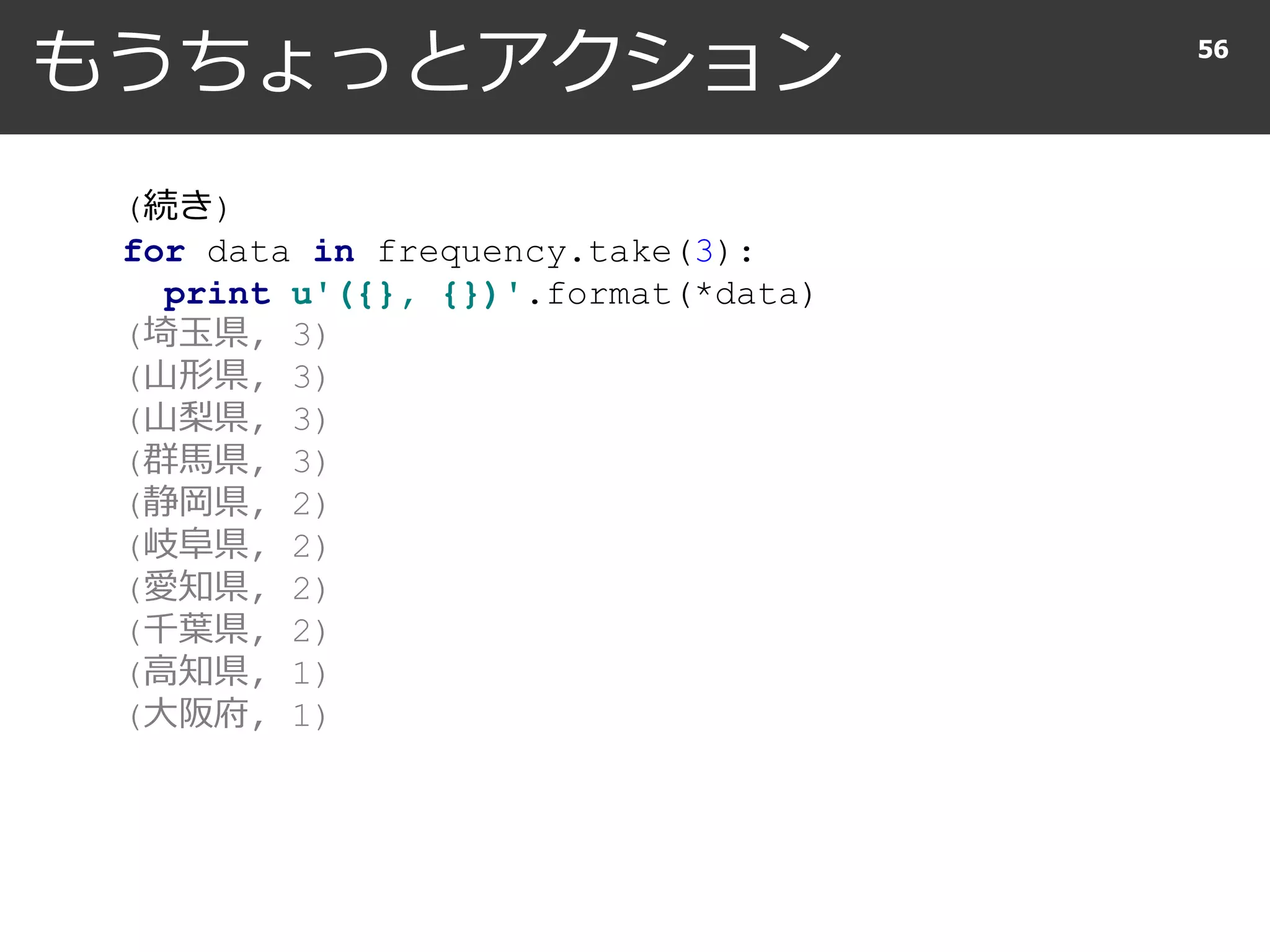 もうちょっとアクション 56
(続き)
for data in frequency.take(10):
print u'({}, {})'.format(*data)
(埼玉県, 3)
(山形県, 3)
(山梨県, 3)
(群馬県, 3)
(静岡県, 2)
(岐阜県, 2)
(愛知県, 2)
(千葉県, 2)
(高知県, 1)
(大阪府, 1)
 