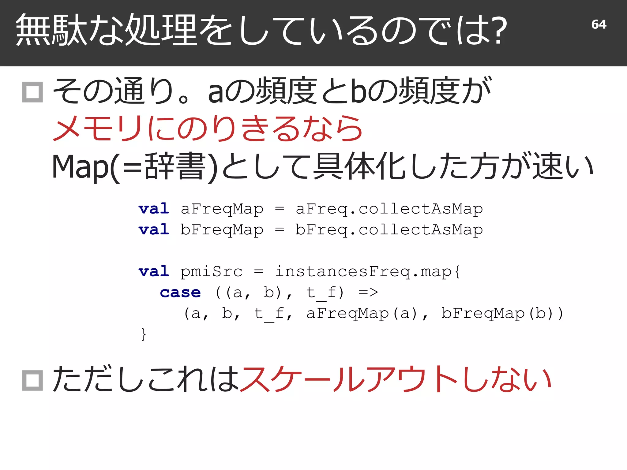 無駄な処理をしているのでは?
 その通り。aの頻度とbの頻度が
メモリにのりきるなら
Map(=辞書)として具体化した方が速い
 ただしこれはスケールアウトしない
64
val aFreqMap = aFreq.collectAsMap
val bFreqMap = bFreq.collectAsMap
val pmiSrc = instancesFreq.map{
case ((a, b), t_f) =>
(a, b, t_f, aFreqMap(a), bFreqMap(b))
}
 