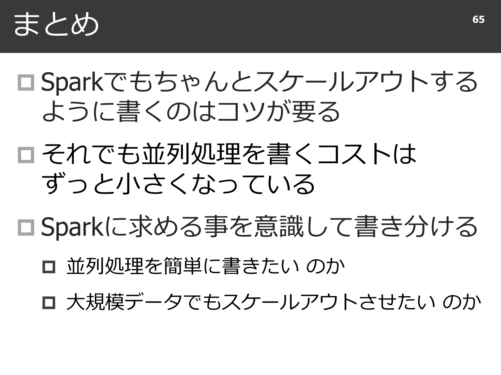 まとめ
 Sparkでもちゃんとスケールアウトする
ように書くのはコツが要る
 それでも並列処理を書くコストは
ずっと小さくなっている
 Sparkに求める事を意識して書き分ける
 並列処理を簡単に書きたい のか
 大規模データでもスケールアウトさせたい のか
65
 