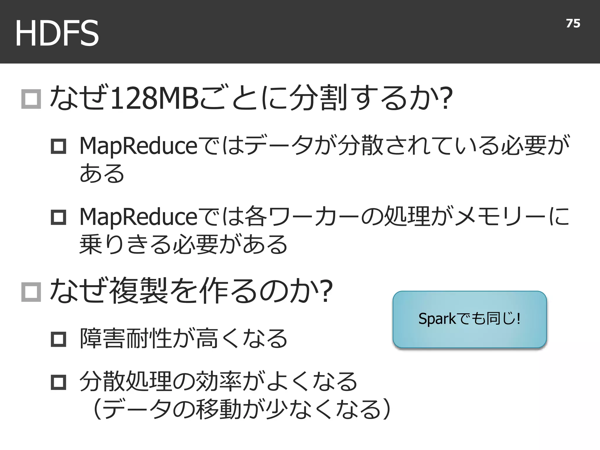 HDFS
 なぜ128MBごとに分割するか?
 MapReduceではデータが分散されている必要が
ある
 MapReduceでは各ワーカーの処理がメモリーに
乗りきる必要がある
 なぜ複製を作るのか?
 障害耐性が高くなる
 分散処理の効率がよくなる
（データの移動が少なくなる）
75
Sparkでも同じ!
 