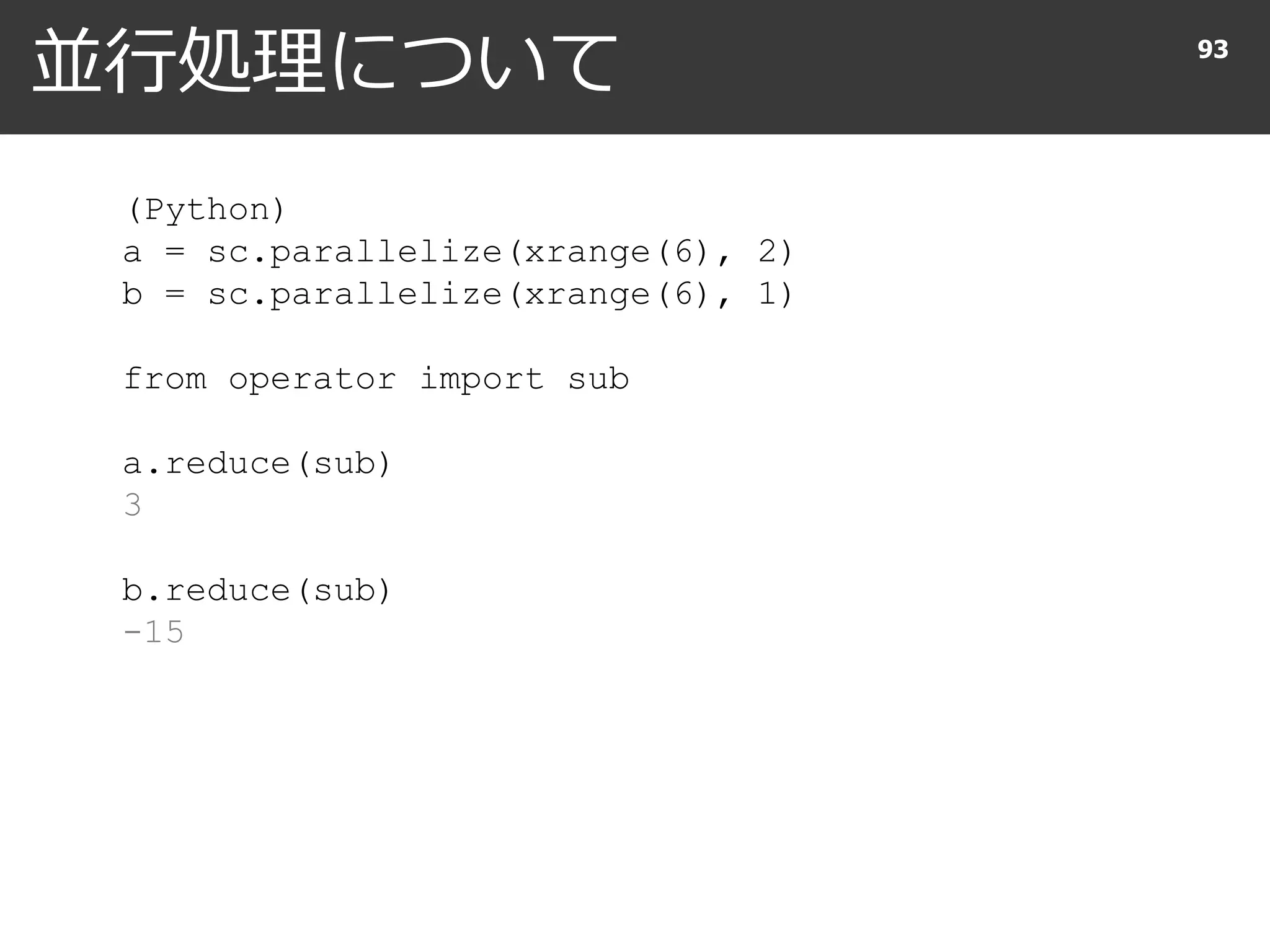 並行処理について 93
(Python)
a = sc.parallelize(xrange(6), 2)
b = sc.parallelize(xrange(6), 1)
from operator import sub
a.reduce(sub)
3
b.reduce(sub)
-15
 