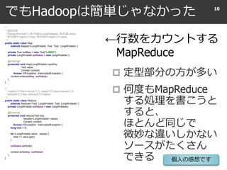 でもHadoopは簡単じゃなかった
 定型部分の方が多い
 何度もMapReduce
する処理を書こうと
すると、
ほとんど同じで
微妙な違いしかない
ソースがたくさん
できる
10
/*
* 仮型引数
* FileInputFormatだと第1引数はLongWriteable, 第2引数はtext。
* 第3引数がmap出力のkey, 第4引数がmap出力のvalue
*/
public static class Map
extends Mapper<LongWritable, Text, Text, LongWritable> {
private Text outKey = new Text("LINES");
private LongWritable outValue = new LongWritable(1);
@Override
protected void map(LongWritable inputKey,
Text value,
Context context)
throws IOException, InterruptedException {
context.write(outKey, outValue);
}
}
/*
* <map出力のkey=reduce入力, map出力のvalue=reduce入力,
* reduce出力のkey, reduce出力のvalue>
*/
public static class Reduce
extends Reducer<Text, LongWritable, Text, LongWritable> {
private LongWritable outValue = new LongWritable();
@Override
protected void reduce(Text key,
Iterable<LongWritable> values,
Context context)
throws IOException, InterruptedException {
long total = 0L;
for (LongWritable value : values) {
total += value.get();
}
outValue.set(total);
context.write(key, outValue);
}
}
←行数をカウントする
MapReduce
個人の感想です
 