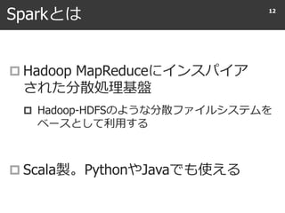 Sparkとは
 Hadoop MapReduceにインスパイア
された分散処理基盤
 Hadoop-HDFSのような分散ファイルシステムを
ベースとして利用する
 Scala製。PythonやJavaでも使える
12
 