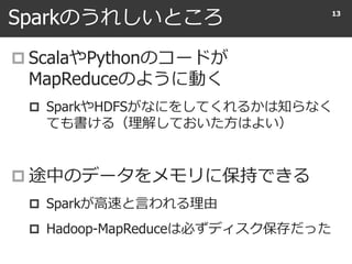 Sparkのうれしいところ
 ScalaやPythonのコードが
MapReduceのように動く
 SparkやHDFSがなにをしてくれるかは知らなく
ても書ける（理解しておいた方はよい）
 途中のデータをメモリに保持できる
 Sparkが高速と言われる理由
 Hadoop-MapReduceは必ずディスク保存だった
13
 