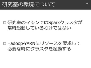 研究室の環境について
 研究室のマシンではSparkクラスタが
常時起動しているわけではない
 Hadoop-YARNにリソースを要求して
必要な時にクラスタを起動する
16
 