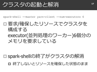 クラスタの起動と解消
 要求/確保したリソースでクラスタを
構成する
executor(並列処理のワーカー)6個分の
メモリを要求している
 spark-shellの終了がクラスタの解消
 終了しないとリソースを確保した状態のまま
17
spark-shell --master yarn-client --num-executors 6
 