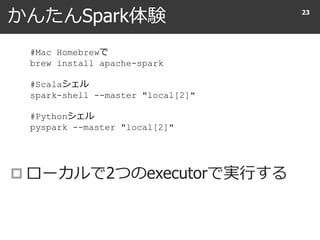 かんたんSpark体験
 ローカルで2つのexecutorで実行する
23
#Mac Homebrewで
brew install apache-spark
#Scalaシェル
spark-shell --master "local[2]"
#Pythonシェル
pyspark --master "local[2]"
 
