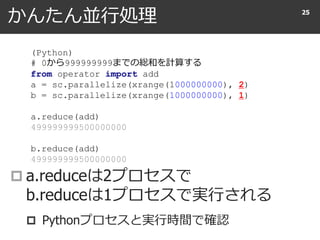 かんたん並行処理
 a.reduceは2プロセスで
b.reduceは1プロセスで実行される
 Pythonプロセスと実行時間で確認
25
(Python)
# 0から999999999までの総和を計算する
from operator import add
a = sc.parallelize(xrange(1000000000), 2)
b = sc.parallelize(xrange(1000000000), 1)
a.reduce(add)
499999999500000000
b.reduce(add)
499999999500000000
 