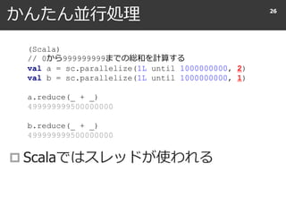 かんたん並行処理
 Scalaではスレッドが使われる
26
(Scala)
// 0から999999999までの総和を計算する
val a = sc.parallelize(1L until 1000000000, 2)
val b = sc.parallelize(1L until 1000000000, 1)
a.reduce(_ + _)
499999999500000000
b.reduce(_ + _)
499999999500000000
 