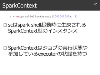 SparkContext
 scはspark-shell起動時に生成される
SparkContext型のインスタンス
 SparkContextはジョブの実行状態や
参加しているexecutorの状態を持つ
27
a = sc.parallelize(xrange(1000000000), 2)
 