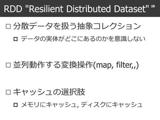 RDD "Resilient Distributed Dataset"
 分散データを扱う抽象コレクション
 データの実体がどこにあるのかを意識しない
 並列動作する変換操作(map, filter,,)
 キャッシュの選択肢
 メモリにキャッシュ, ディスクにキャッシュ
28
 
