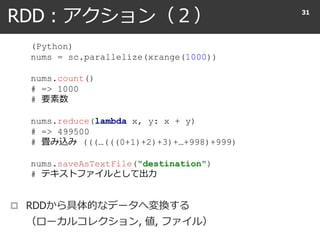 RDD : アクション（２） 31
(Python)
nums = sc.parallelize(xrange(1000))
nums.count()
# => 1000
# 要素数
nums.reduce(lambda x, y: x + y)
# => 499500
# 畳み込み (((…(((0+1)+2)+3)+…+998)+999)
nums.saveAsTextFile("destination")
# テキストファイルとして出力
 RDDから具体的なデータへ変換する
（ローカルコレクション, 値, ファイル）
 