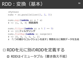 RDD : 変換（基本）
 RDDを元に別のRDDを定義する
 RDDはイミュータブル（書き換え不能）
32
(Python)
nums = sc.parallelize([1, 2, 3])
nums.map(lambda x: x * x)
# => [1, 4, 9] 関数適用
nums.filter(lambda x: x % 2 == 0)
# => [2]フィルタリング
nums.flatMap(lambda x: range(x))
# => [0, 0, 1, 0, 1, 2]
# 「1つの値からコレクションを返す」関数を元に複数データを生成
 
