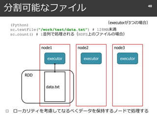 分割可能なファイル
 ローカリティを考慮してなるべくデータを保持するノードで処理する
40
（executorが3つの場合）
(Python)
sc.textFile("/work/test/data.txt") # 128MB未満
sc.count() # 1並列で処理される（HDFS上のファイルの場合）
node1 node2 node3
executor executor executor
data.txt
RDD
 
