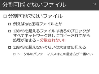 分割可能でないファイル
 分割可能でないファイル
 例えばgzip圧縮ファイルとか
 128MBを超えるファイルは後ろのブロックが
すべてネットワーク越しにコピーされてから
処理が始まる＝分散されない!!
 128MBを超えないぐらいの大きさに抑える
 トータルのパフォーマンスはこの置き方が一番いい
45
 