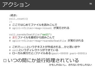 アクション
 いつの間にか並行処理されている
51
(続き)
col1.count()
24
# ここではじめてファイルを読みこんで
# split->filter->map->count が実行される
col1.saveAsTextFile("col1")
# またファイルを最初から読みこんで
# split->filter->map->saveAsTextFile が実行される
# これでcol1というテキストが作成される……かと思いきや
# col1というディレクトリができている
# ローカル実行だと2ファイルある(part-00000 part-00001)
かもしれないし、されないかもしれない
 