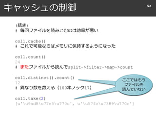 キャッシュの制御 52
(続き)
# 毎回ファイルを読みこむのは効率が悪い
col1.cache()
# これで可能ならばメモリに保持するようになった
col1.count()
24
# またファイルから読んでsplit->filter->map->count
col1.distinct().count()
12
# 異なり数を数える（100本ノック17）
col1.take(2)
[u'u9ad8u77e5u770c', u'u57fcu7389u770c']
ここではもう
ファイルを
読んでいない
 