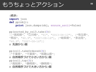 もうちょっとアクション 55
(続き)
import json
def pp(obj):
print json.dumps(obj, ensure_ascii=False)
pp(sorted_by_col3.take(3))
[["高知県", "江川崎", "41", "2013-08-12"], ["埼玉県",
"熊谷", "40.9", "2007-08-16"], ["岐阜県", "多治見",
"40.9", "2007-08-16"]]
# 先頭から3個
pp(col1.takeOrdered(3))
["千葉県", "千葉県", "和歌山県"]
# 自然順序づけで小さい方から3個
pp(col1.top(3))
["高知県", "静岡県", "静岡県"]
# 自然順序づけで大きい方から3個
 