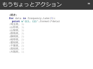 もうちょっとアクション 56
(続き)
for data in frequency.take(10):
print u'({}, {})'.format(*data)
(埼玉県, 3)
(山形県, 3)
(山梨県, 3)
(群馬県, 3)
(静岡県, 2)
(岐阜県, 2)
(愛知県, 2)
(千葉県, 2)
(高知県, 1)
(大阪府, 1)
 