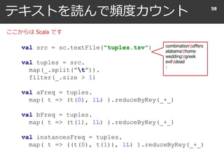 テキストを読んで頻度カウント 58
val src = sc.textFile("tuples.tsv")
val tuples = src.
map(_.split("t")).
filter(_.size > 1)
val aFreq = tuples.
map( t => (t(0), 1L) ).reduceByKey(_+_)
val bFreq = tuples.
map( t => (t(1), 1L) ).reduceByKey(_+_)
val instancesFreq = tuples.
map( t => ((t(0), t(1)), 1L) ).reduceByKey(_+_)
ここからは Scala です
combinationtoffers
alabamathome
weddingtgreek
eviltdead
:
 