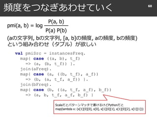頻度をつなぎあわせていく 60
val pmiSrc = instancesFreq.
map{ case ((a, b), t_f)
=> (a, (b, t_f)) }.
join(aFreq).
map{ case (a, ((b, t_f), a_f))
=> (b, (a, t_f, a_f)) }.
join(bFreq).
map{ case (b, ((a, t_f, a_f), b_f))
=> (a, b, t_f, a_f, b_f) }
Scalaだとパターンマッチで書けるけどPythonだと
map(lambda x: (x[1][0][0], x[0], x[1][0][1], x[1][0][2], x[1][1]))
pmi(a, b) = log
P(a, b)
P(a) P(b)
(aの文字列, bの文字列, [a, b]の頻度, aの頻度, bの頻度)
という組み合わせ（タプル）が欲しい
 