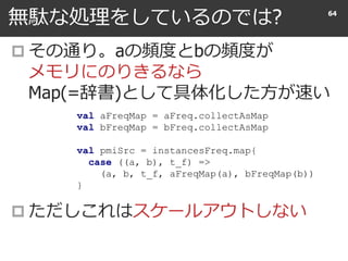 無駄な処理をしているのでは?
 その通り。aの頻度とbの頻度が
メモリにのりきるなら
Map(=辞書)として具体化した方が速い
 ただしこれはスケールアウトしない
64
val aFreqMap = aFreq.collectAsMap
val bFreqMap = bFreq.collectAsMap
val pmiSrc = instancesFreq.map{
case ((a, b), t_f) =>
(a, b, t_f, aFreqMap(a), bFreqMap(b))
}
 
