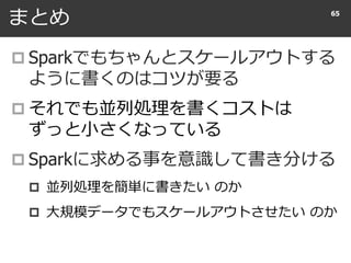 まとめ
 Sparkでもちゃんとスケールアウトする
ように書くのはコツが要る
 それでも並列処理を書くコストは
ずっと小さくなっている
 Sparkに求める事を意識して書き分ける
 並列処理を簡単に書きたい のか
 大規模データでもスケールアウトさせたい のか
65
 