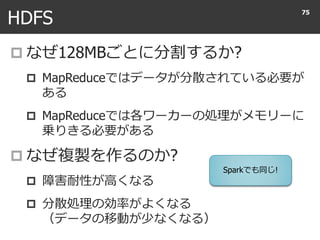 HDFS
 なぜ128MBごとに分割するか?
 MapReduceではデータが分散されている必要が
ある
 MapReduceでは各ワーカーの処理がメモリーに
乗りきる必要がある
 なぜ複製を作るのか?
 障害耐性が高くなる
 分散処理の効率がよくなる
（データの移動が少なくなる）
75
Sparkでも同じ!
 