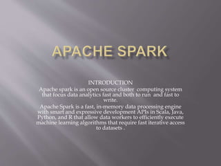 INTRODUCTION
Apache spark is an open source cluster computing system
that focus data analytics fast and both to run and fast to
write.
Apache Spark is a fast, in-memory data processing engine
with smart and expressive development APIs in Scala, Java,
Python, and R that allow data workers to efficiently execute
machine learning algorithms that require fast iterative access
to datasets .
 