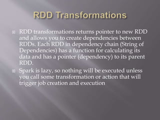 RDD transformations returns pointer to new RDD
and allows you to create dependencies between
RDDs. Each RDD in dependency chain (String of
Dependencies) has a function for calculating its
data and has a pointer (dependency) to its parent
RDD.
 Spark is lazy, so nothing will be executed unless
you call some transformation or action that will
trigger job creation and execution
 