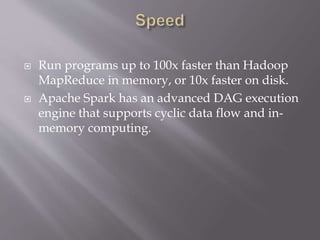  Run programs up to 100x faster than Hadoop
MapReduce in memory, or 10x faster on disk.
 Apache Spark has an advanced DAG execution
engine that supports cyclic data flow and in-
memory computing.
 